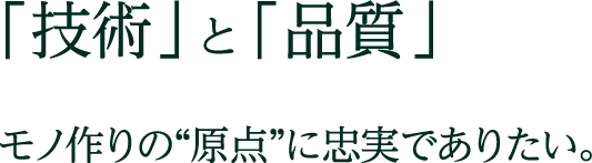 「技術」と「品質」 モノ作りの原点に忠実でありたい。