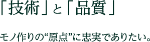 「技術」と「品質」 モノ作りの原点に忠実でありたい。